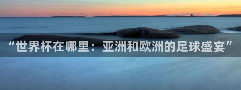 世界杯48支球队赛制:“世界杯在哪里:亚洲和欧洲的足球盛宴”